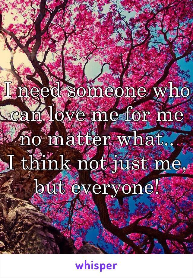 I need someone who can love me for me no matter what.. 
I think not just me, but everyone! 