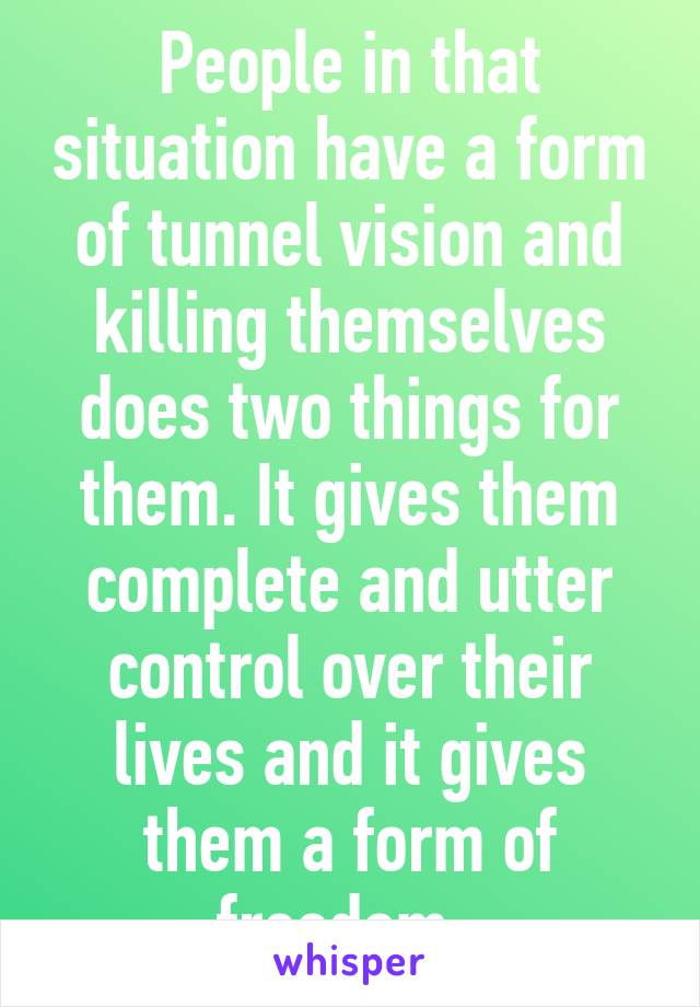 People in that situation have a form of tunnel vision and killing themselves does two things for them. It gives them complete and utter control over their lives and it gives them a form of freedom. 