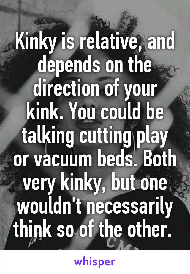 Kinky is relative, and depends on the direction of your kink. You could be talking cutting play or vacuum beds. Both very kinky, but one wouldn't necessarily think so of the other. 