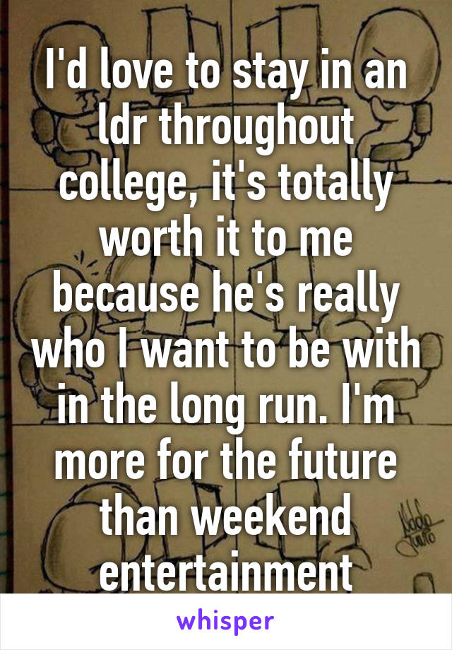 I'd love to stay in an ldr throughout college, it's totally worth it to me because he's really who I want to be with in the long run. I'm more for the future than weekend entertainment