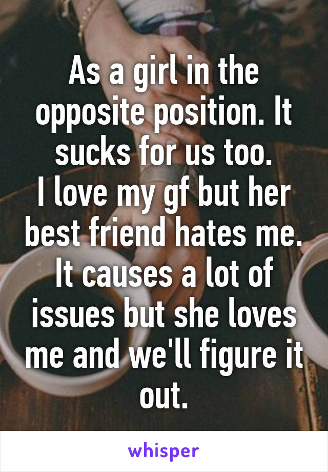 As a girl in the opposite position. It sucks for us too.
I love my gf but her best friend hates me.
It causes a lot of issues but she loves me and we'll figure it out.