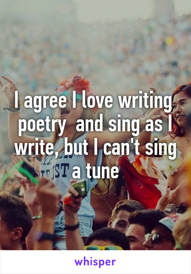 I agree I love writing  poetry  and sing as I write, but I can't sing a tune