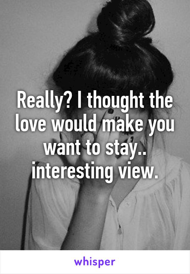 Really? I thought the love would make you want to stay.. interesting view.