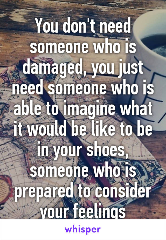 You don't need someone who is damaged, you just need someone who is able to imagine what it would be like to be in your shoes, someone who is prepared to consider your feelings