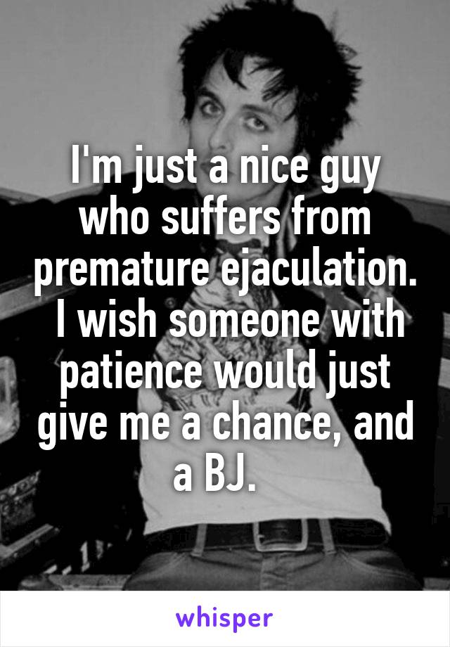 I'm just a nice guy who suffers from premature ejaculation.  I wish someone with patience would just give me a chance, and a BJ.  