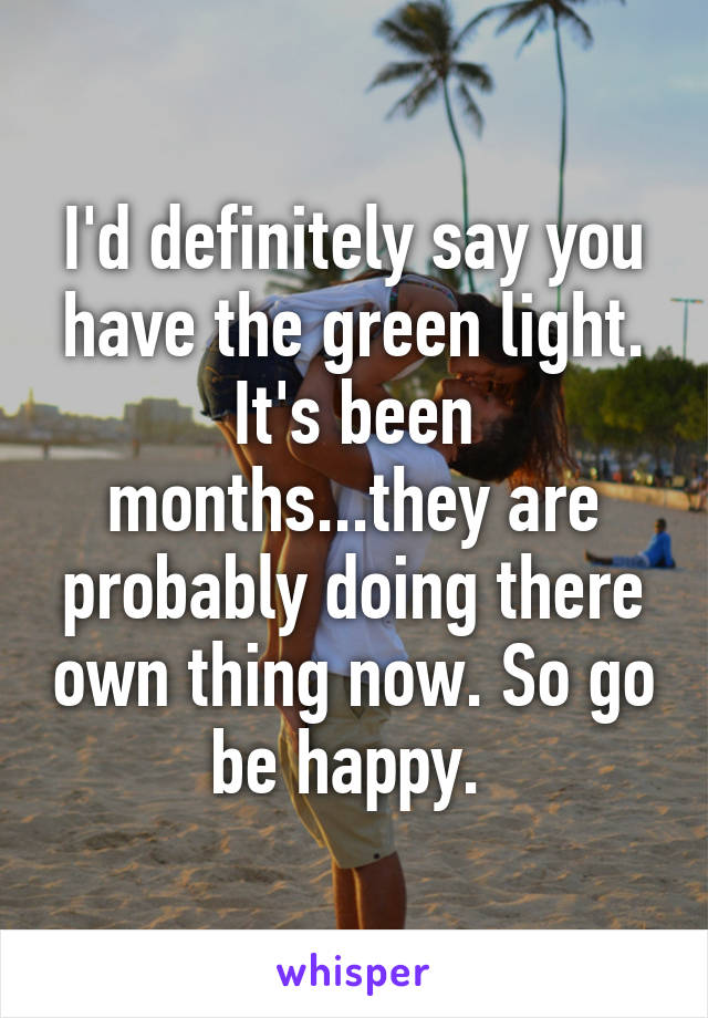 I'd definitely say you have the green light. It's been months...they are probably doing there own thing now. So go be happy. 