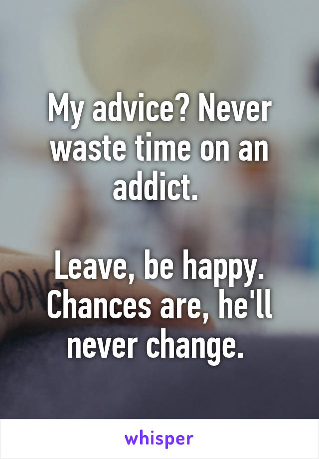 My advice? Never waste time on an addict. 

Leave, be happy. Chances are, he'll never change. 