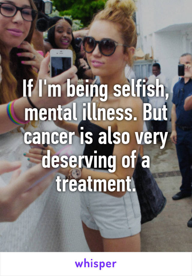 If I'm being selfish, mental illness. But cancer is also very deserving of a treatment.