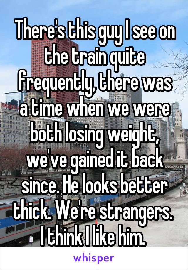 There's this guy I see on the train quite frequently, there was a time when we were both losing weight, we've gained it back since. He looks better thick. We're strangers. 
I think I like him. 