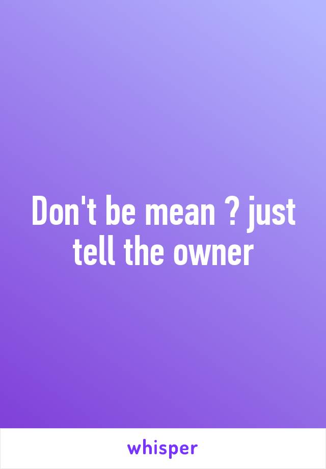 Don't be mean 😱 just tell the owner