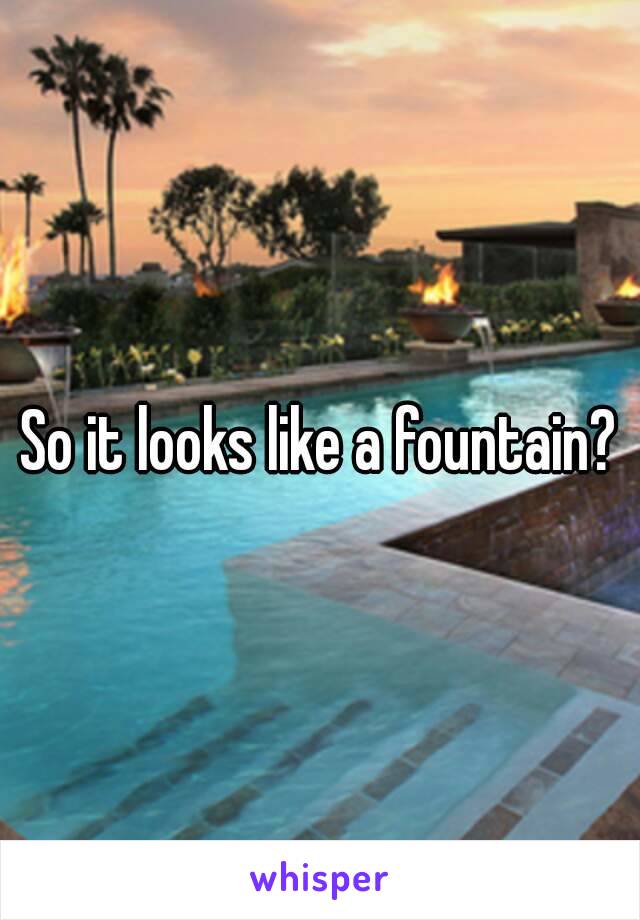 So it looks like a fountain?