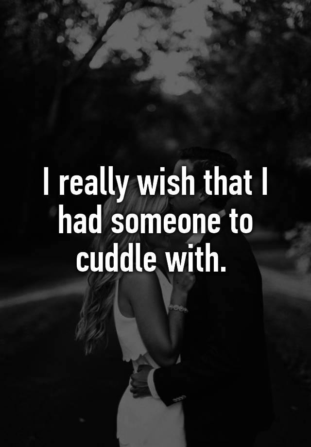 I really wish that I had someone to cuddle with.