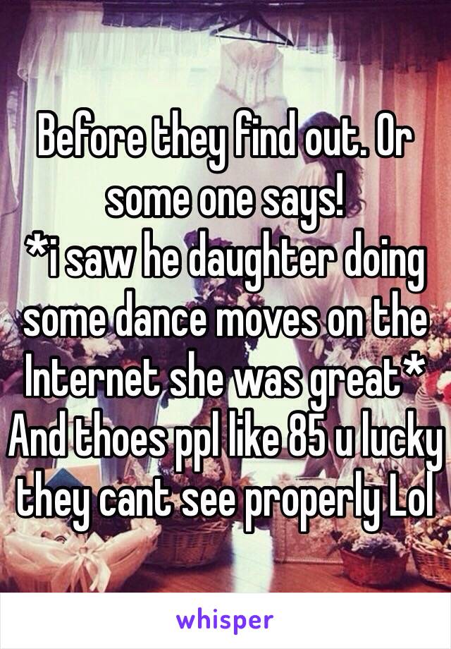 Before they find out. Or some one says!
*i saw he daughter doing some dance moves on the Internet she was great*
And thoes ppl like 85 u lucky they cant see properly Lol 