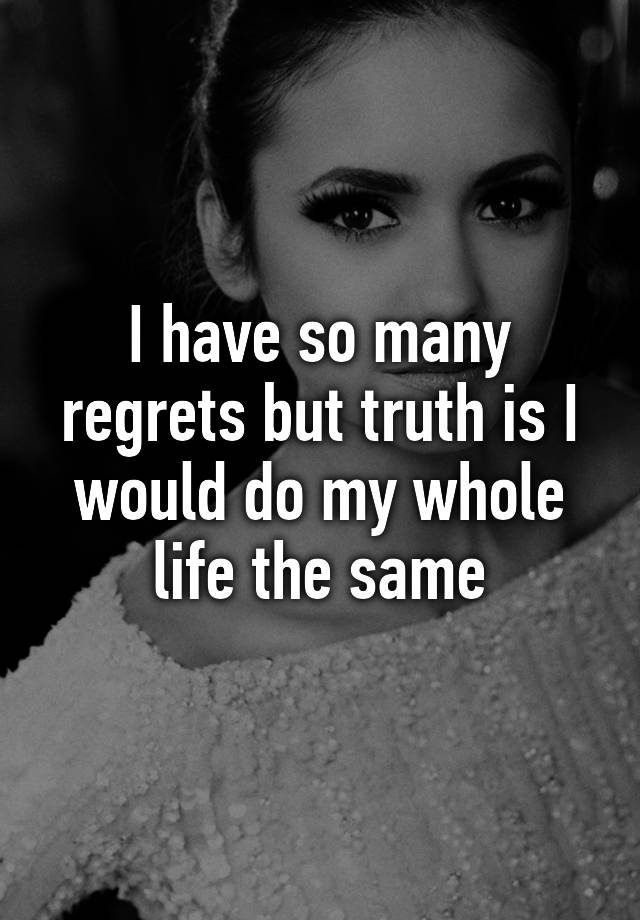 I have so many regrets but truth is I would do my whole life the same