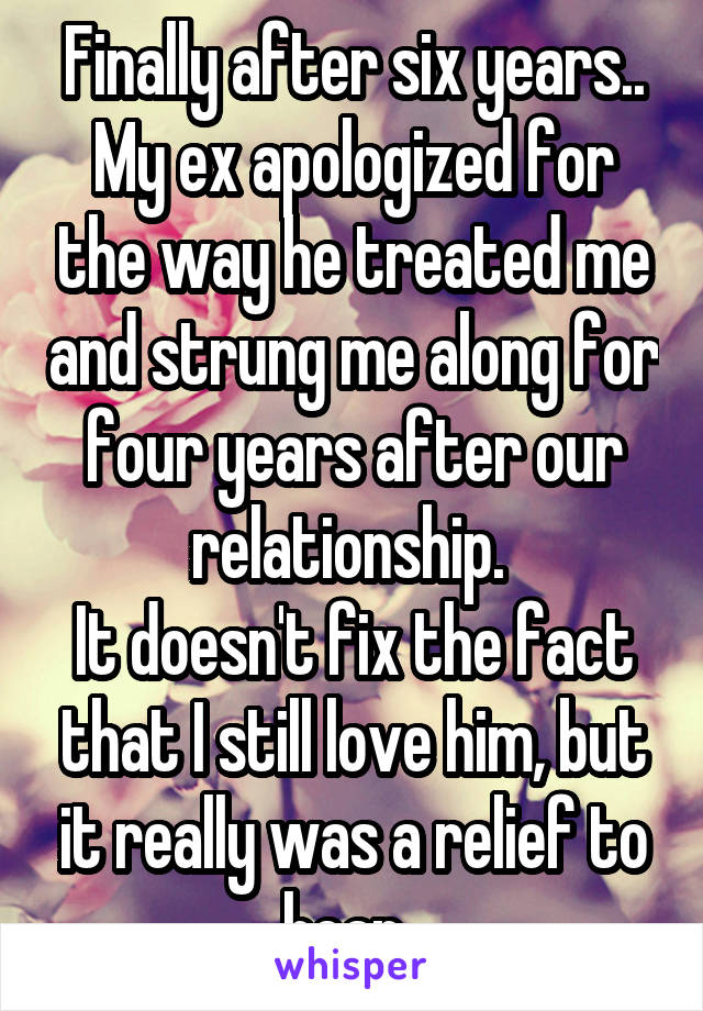 Finally after six years.. My ex apologized for the way he treated me and strung me along for four years after our relationship. 
It doesn't fix the fact that I still love him, but it really was a relief to hear. 