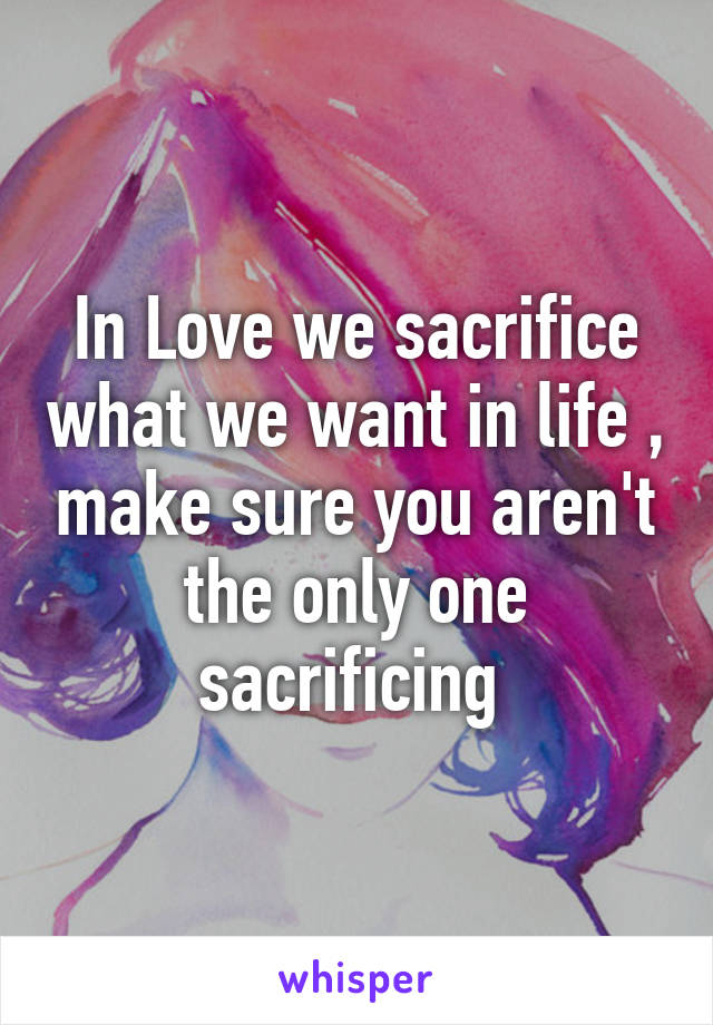 In Love we sacrifice what we want in life , make sure you aren't the only one sacrificing 