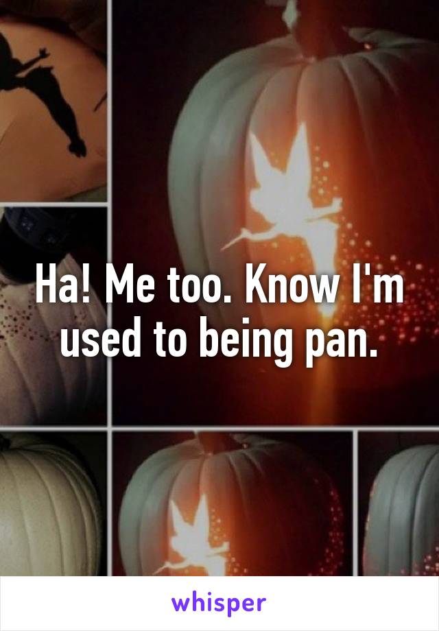 Ha! Me too. Know I'm used to being pan.