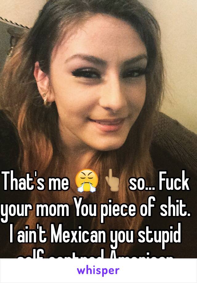 That's me 😤👆🏽 so... Fuck your mom You piece of shit. 
I ain't Mexican you stupid self centred American 