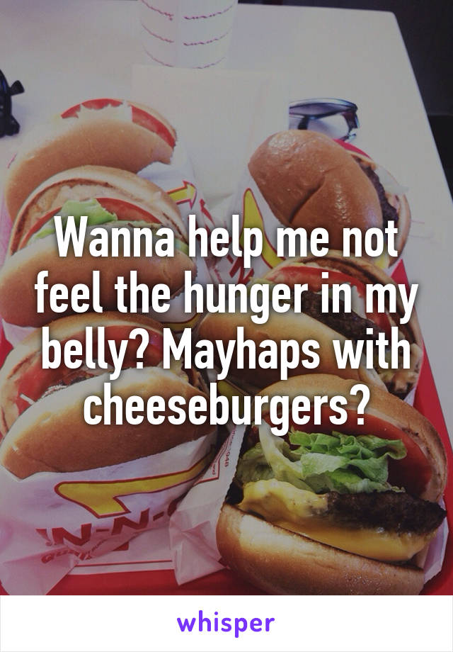 Wanna help me not feel the hunger in my belly? Mayhaps with cheeseburgers?