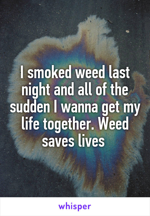 I smoked weed last night and all of the sudden I wanna get my life together. Weed saves lives 