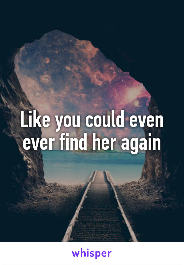 Like you could even ever find her again