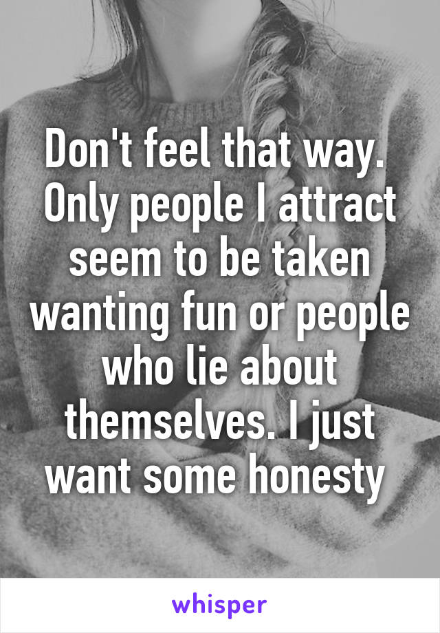 Don't feel that way.  Only people I attract seem to be taken wanting fun or people who lie about themselves. I just want some honesty 