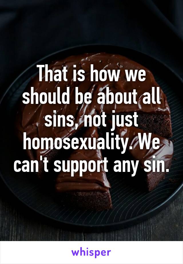 That is how we should be about all sins, not just homosexuality. We can't support any sin. 