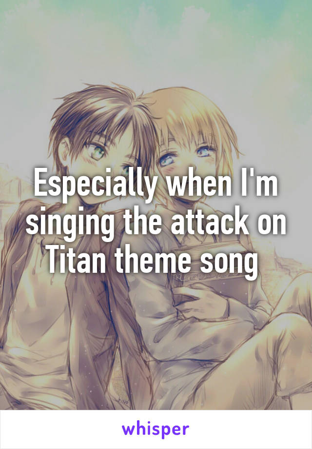Especially when I'm singing the attack on Titan theme song 