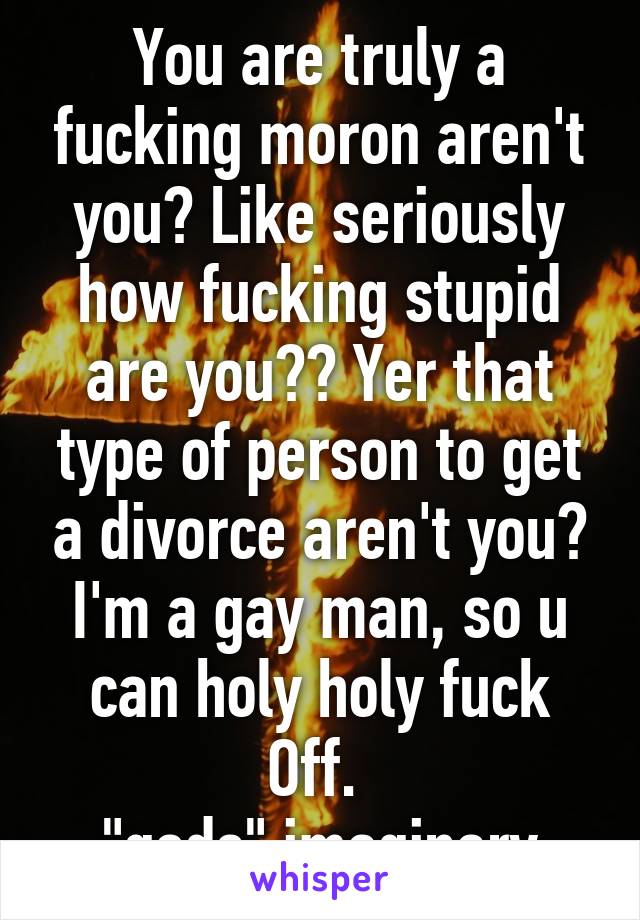 You are truly a fucking moron aren't you? Like seriously how fucking stupid are you?? Yer that type of person to get a divorce aren't you? I'm a gay man, so u can holy holy fuck Off. 
"gods" imaginary