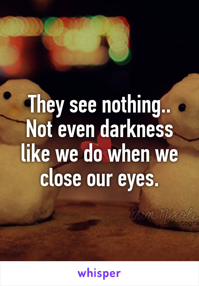 They see nothing.. Not even darkness like we do when we close our eyes.