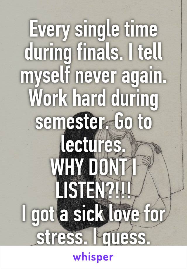 Every single time during finals. I tell myself never again.
Work hard during semester. Go to lectures.
WHY DONT I LISTEN?!!!
I got a sick love for stress. I guess.