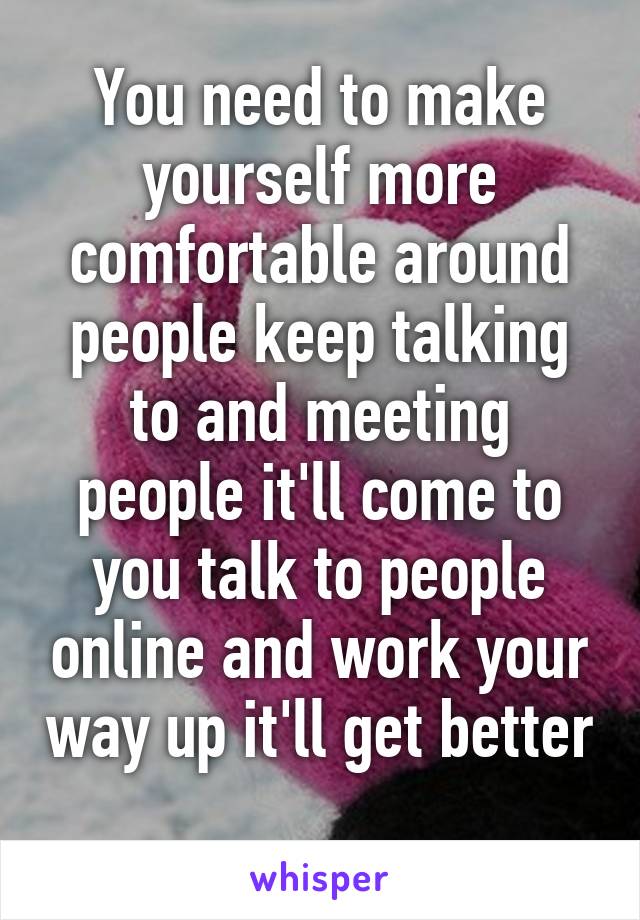 You need to make yourself more comfortable around people keep talking to and meeting people it'll come to you talk to people online and work your way up it'll get better 