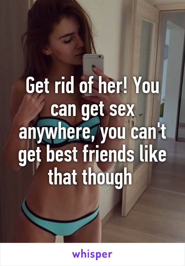 Get rid of her! You can get sex anywhere, you can't get best friends like that though 