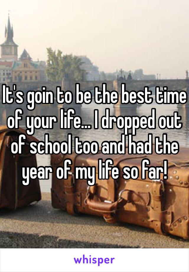 It's goin to be the best time of your life... I dropped out of school too and had the year of my life so far!