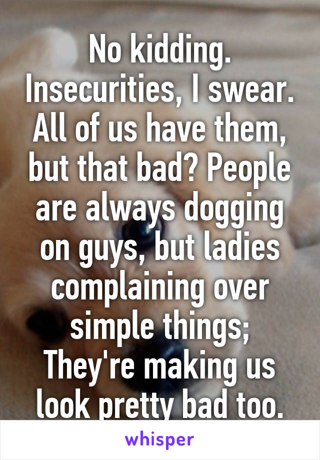 No kidding. Insecurities, I swear. All of us have them, but that bad? People are always dogging on guys, but ladies complaining over simple things; They're making us look pretty bad too.