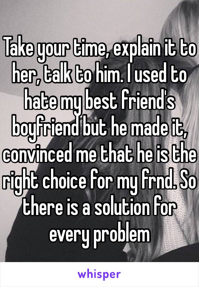Take your time, explain it to her, talk to him. I used to hate my best friend's boyfriend but he made it, convinced me that he is the right choice for my frnd. So there is a solution for every problem  