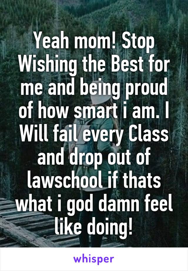 Yeah mom! Stop Wishing the Best for me and being proud of how smart i am. I Will fail every Class and drop out of lawschool if thats what i god damn feel like doing!