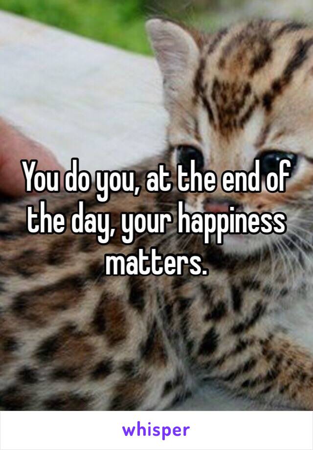 You do you, at the end of the day, your happiness matters. 