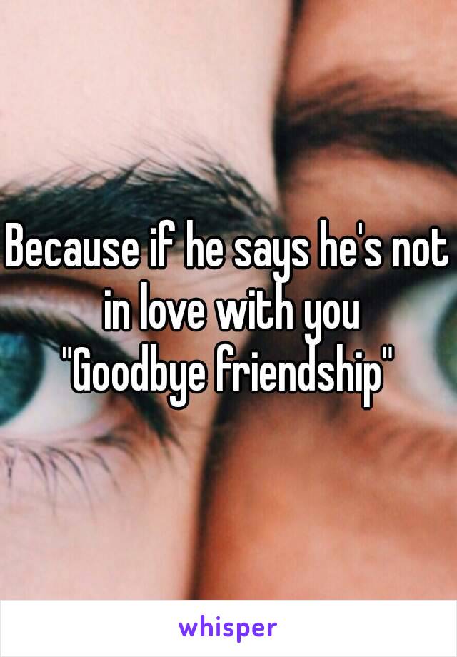 Because if he says he's not in love with you
"Goodbye friendship"