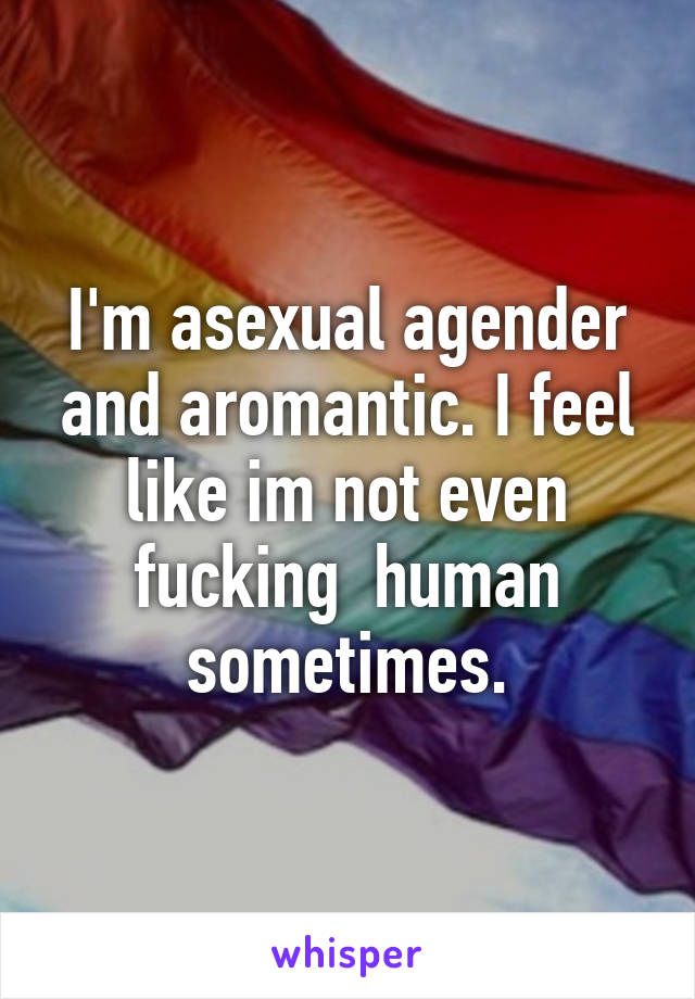 I'm asexual agender and aromantic. I feel like im not even fucking  human sometimes.