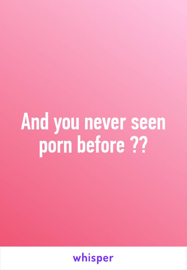 And you never seen porn before ??