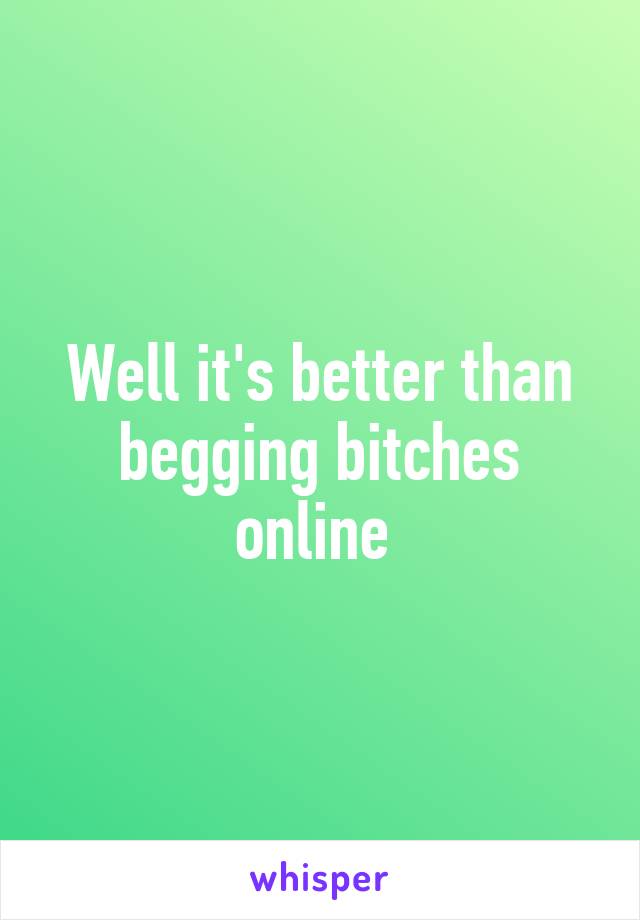 Well it's better than begging bitches online 