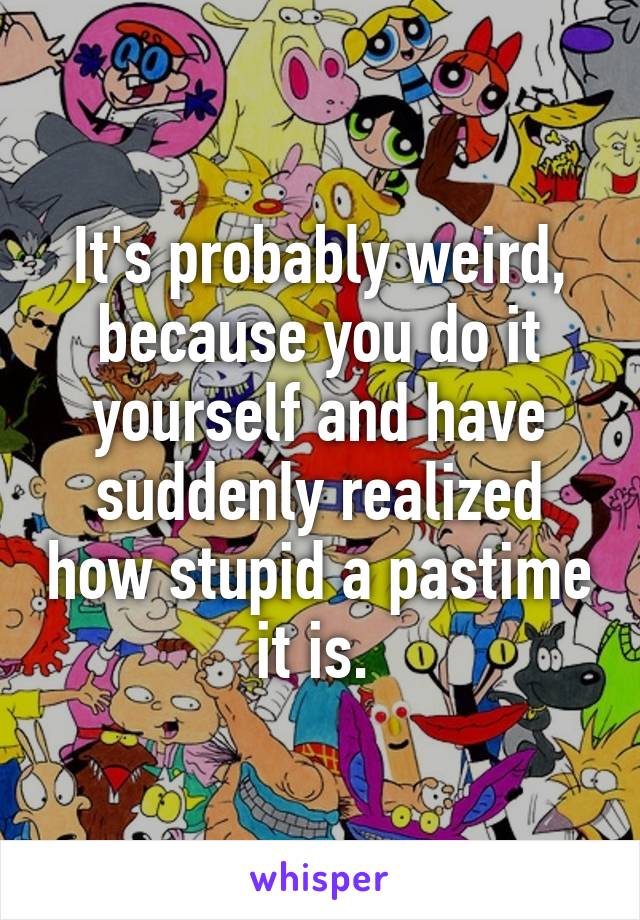 It's probably weird, because you do it yourself and have suddenly realized how stupid a pastime it is. 