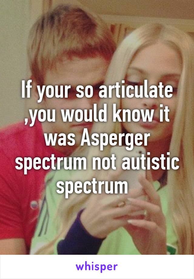 If your so articulate ,you would know it was Asperger spectrum not autistic spectrum  