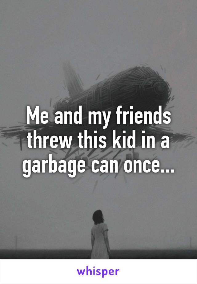 Me and my friends threw this kid in a garbage can once...