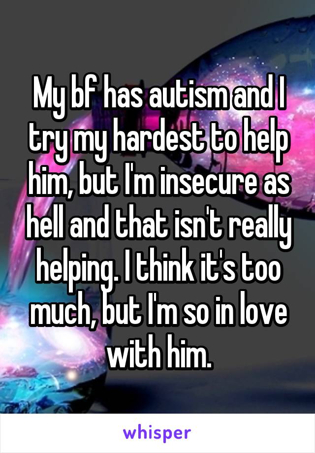My bf has autism and I try my hardest to help him, but I'm insecure as hell and that isn't really helping. I think it's too much, but I'm so in love with him.