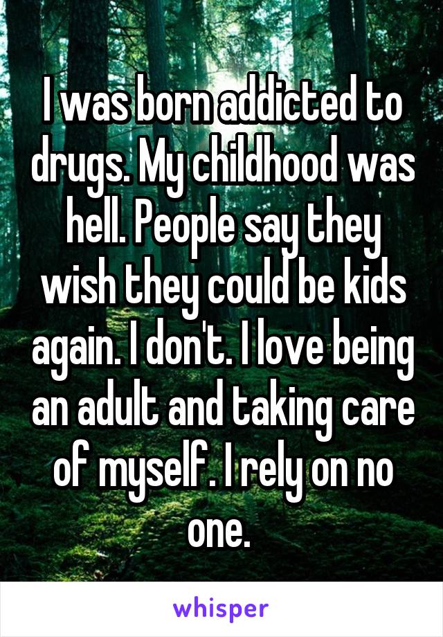 I was born addicted to drugs. My childhood was hell. People say they wish they could be kids again. I don't. I love being an adult and taking care of myself. I rely on no one. 