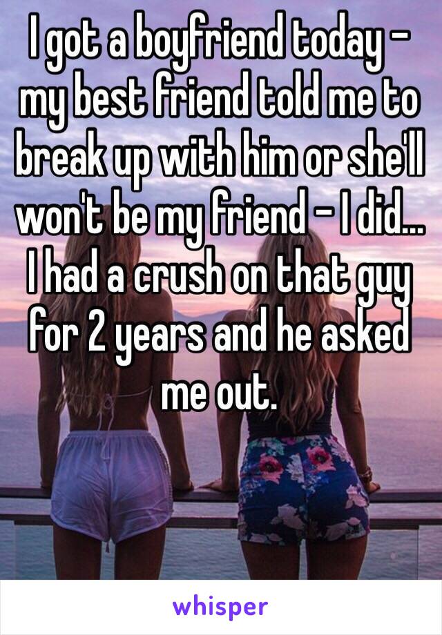 I got a boyfriend today - my best friend told me to break up with him or she'll won't be my friend - I did...
I had a crush on that guy for 2 years and he asked me out.  