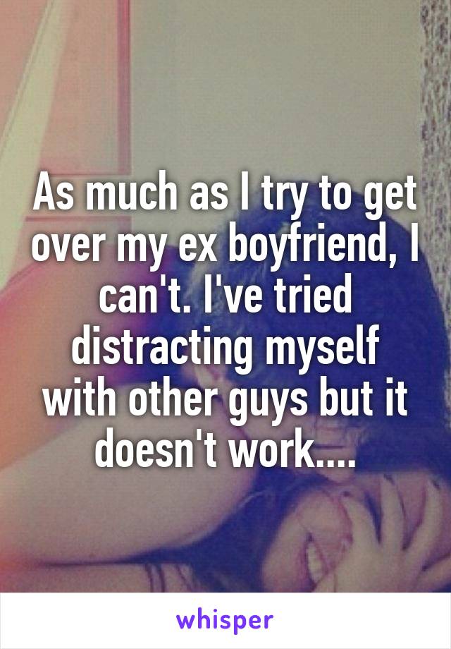As much as I try to get over my ex boyfriend, I can't. I've tried distracting myself with other guys but it doesn't work....