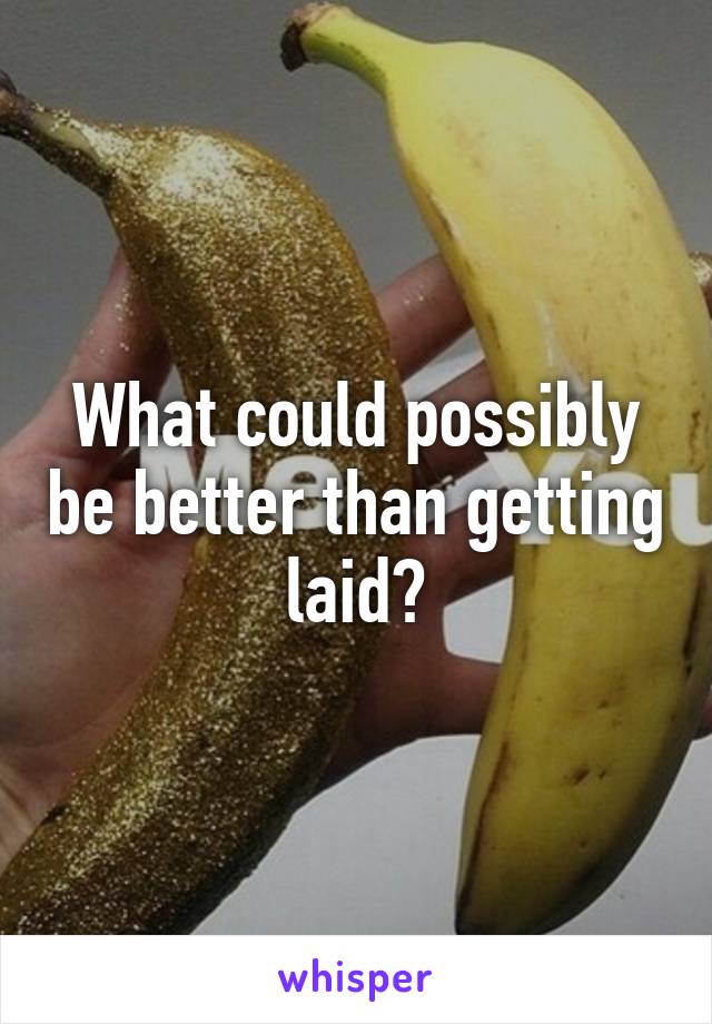 What could possibly be better than getting laid?